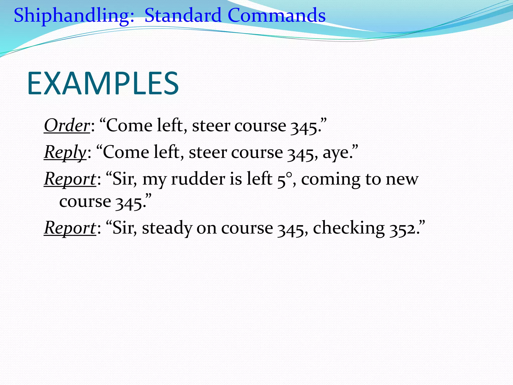 EXAMPLES
Order: “Come left, steer course 345.”
Reply: “Come left, steer course 345, aye.”
Report: “Sir, my rudder is left 5°, coming to new
course 345.”
Report: “Sir, steady on course 345, checking 352.”
Shiphandling: Standard Commands
 