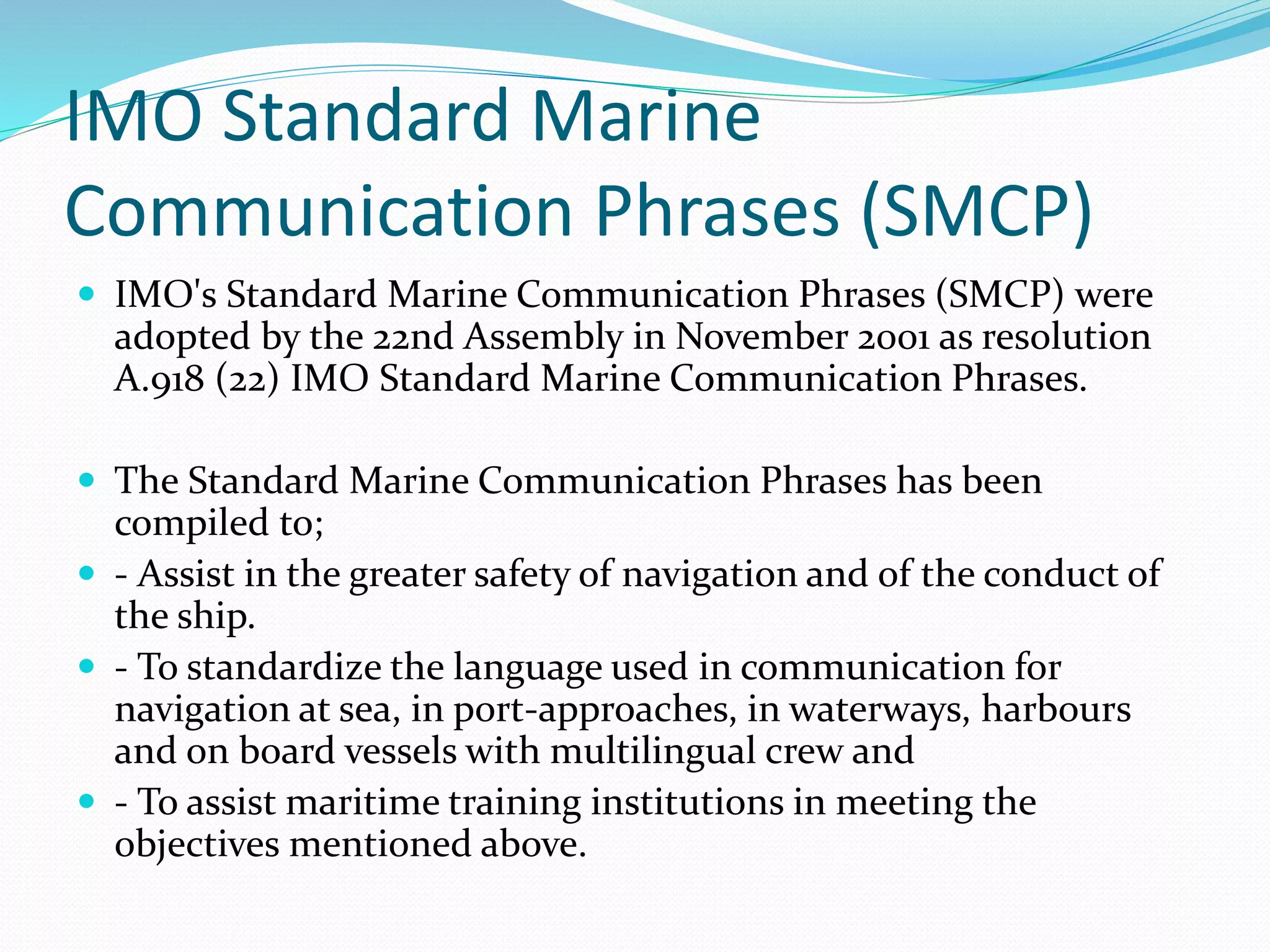 IMO Standard Marine
Communication Phrases (SMCP)
 IMO's Standard Marine Communication Phrases (SMCP) were
adopted by the 22nd Assembly in November 2001 as resolution
A.918 (22) IMO Standard Marine Communication Phrases.
 The Standard Marine Communication Phrases has been
compiled to;
 - Assist in the greater safety of navigation and of the conduct of
the ship.
 - To standardize the language used in communication for
navigation at sea, in port-approaches, in waterways, harbours
and on board vessels with multilingual crew and
 - To assist maritime training institutions in meeting the
objectives mentioned above.
 