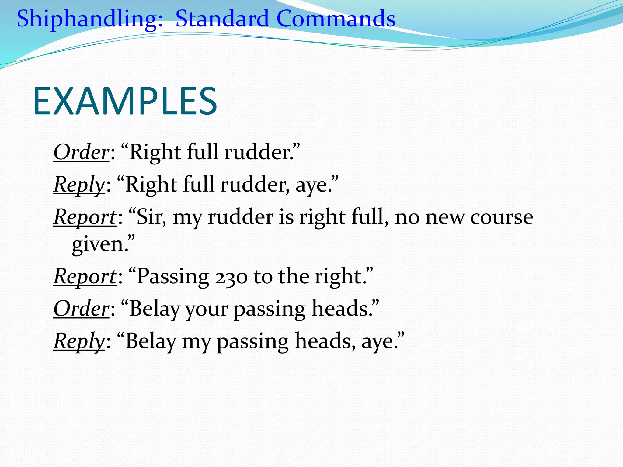 EXAMPLES
Order: “Right full rudder.”
Reply: “Right full rudder, aye.”
Report: “Sir, my rudder is right full, no new course
given.”
Report: “Passing 230 to the right.”
Order: “Belay your passing heads.”
Reply: “Belay my passing heads, aye.”
Shiphandling: Standard Commands
 