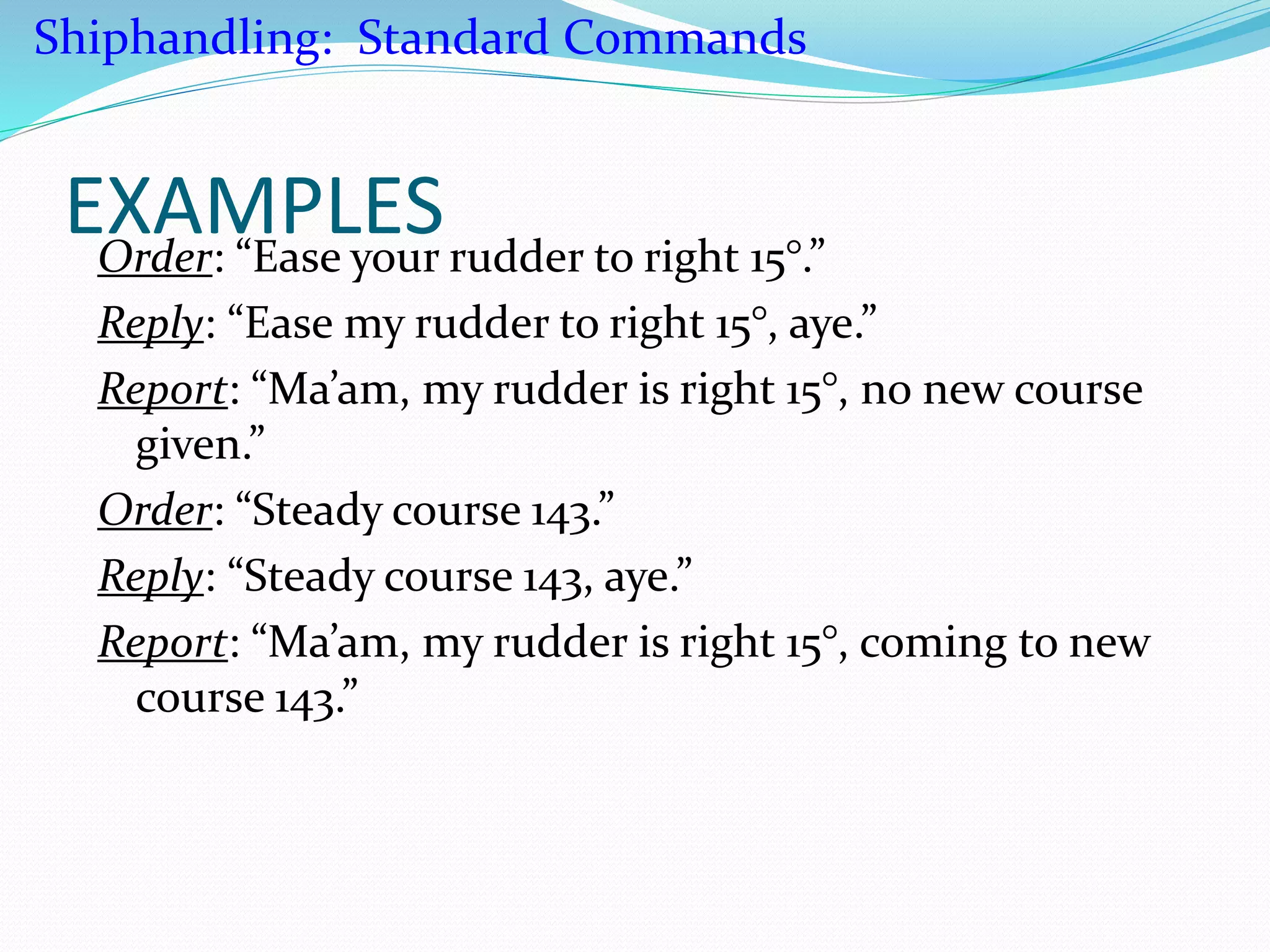 EXAMPLESOrder: “Ease your rudder to right 15°.”
Reply: “Ease my rudder to right 15°, aye.”
Report: “Ma’am, my rudder is right 15°, no new course
given.”
Order: “Steady course 143.”
Reply: “Steady course 143, aye.”
Report: “Ma’am, my rudder is right 15°, coming to new
course 143.”
Shiphandling: Standard Commands
 