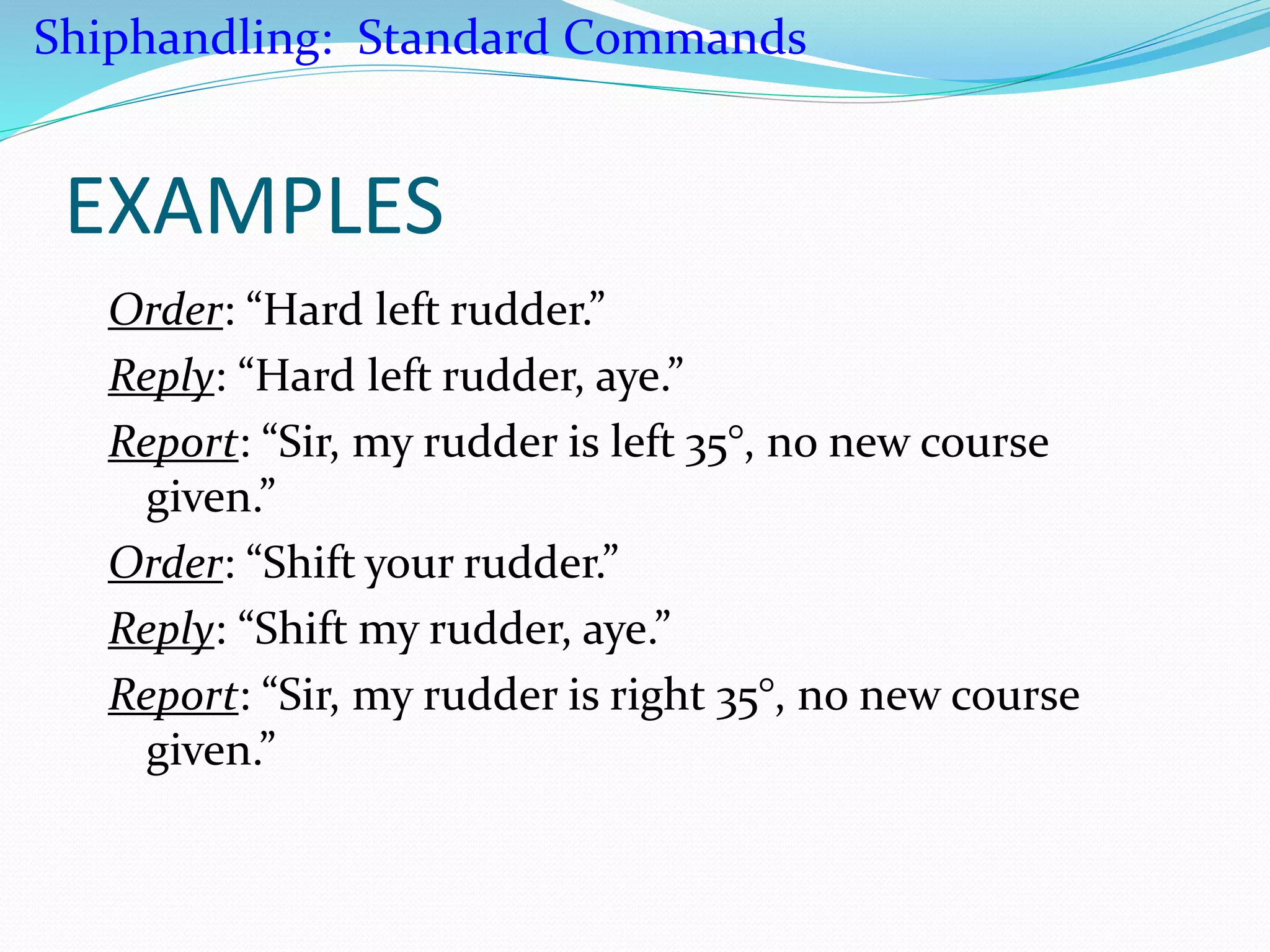 EXAMPLES
Order: “Hard left rudder.”
Reply: “Hard left rudder, aye.”
Report: “Sir, my rudder is left 35°, no new course
given.”
Order: “Shift your rudder.”
Reply: “Shift my rudder, aye.”
Report: “Sir, my rudder is right 35°, no new course
given.”
Shiphandling: Standard Commands
 
