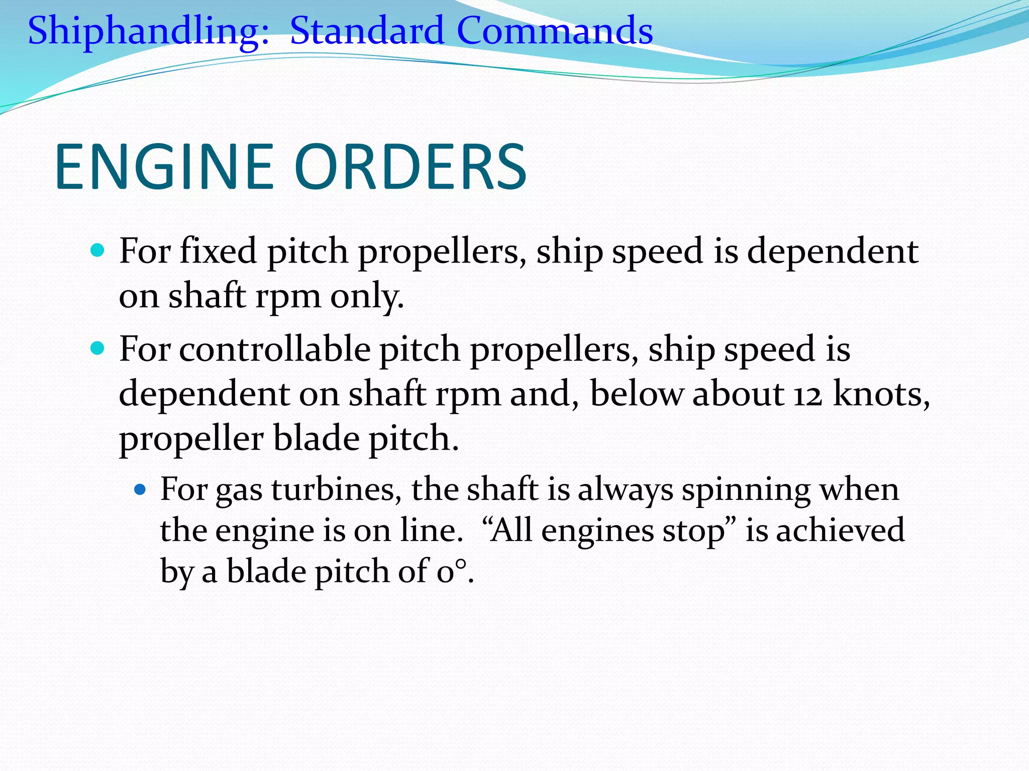 ENGINE ORDERS
 For fixed pitch propellers, ship speed is dependent
on shaft rpm only.
 For controllable pitch propellers, ship speed is
dependent on shaft rpm and, below about 12 knots,
propeller blade pitch.
 For gas turbines, the shaft is always spinning when
the engine is on line. “All engines stop” is achieved
by a blade pitch of 0°.
Shiphandling: Standard Commands
 