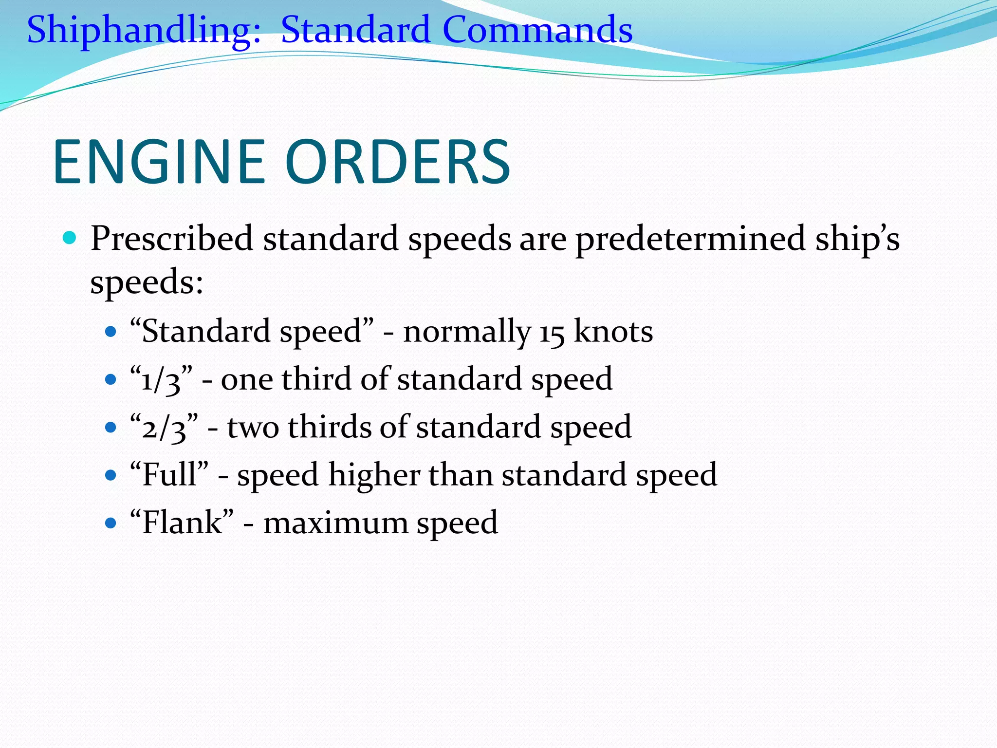 ENGINE ORDERS
 Prescribed standard speeds are predetermined ship’s
speeds:
 “Standard speed” - normally 15 knots
 “1/3” - one third of standard speed
 “2/3” - two thirds of standard speed
 “Full” - speed higher than standard speed
 “Flank” - maximum speed
Shiphandling: Standard Commands
 