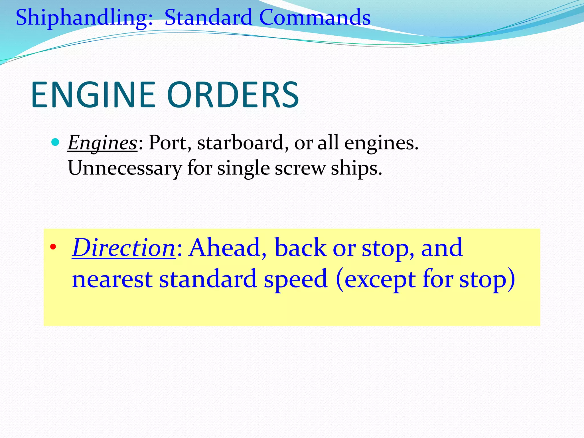 ENGINE ORDERS
 Engines: Port, starboard, or all engines.
Unnecessary for single screw ships.
• Direction: Ahead, back or stop, and
nearest standard speed (except for stop)
Shiphandling: Standard Commands
 