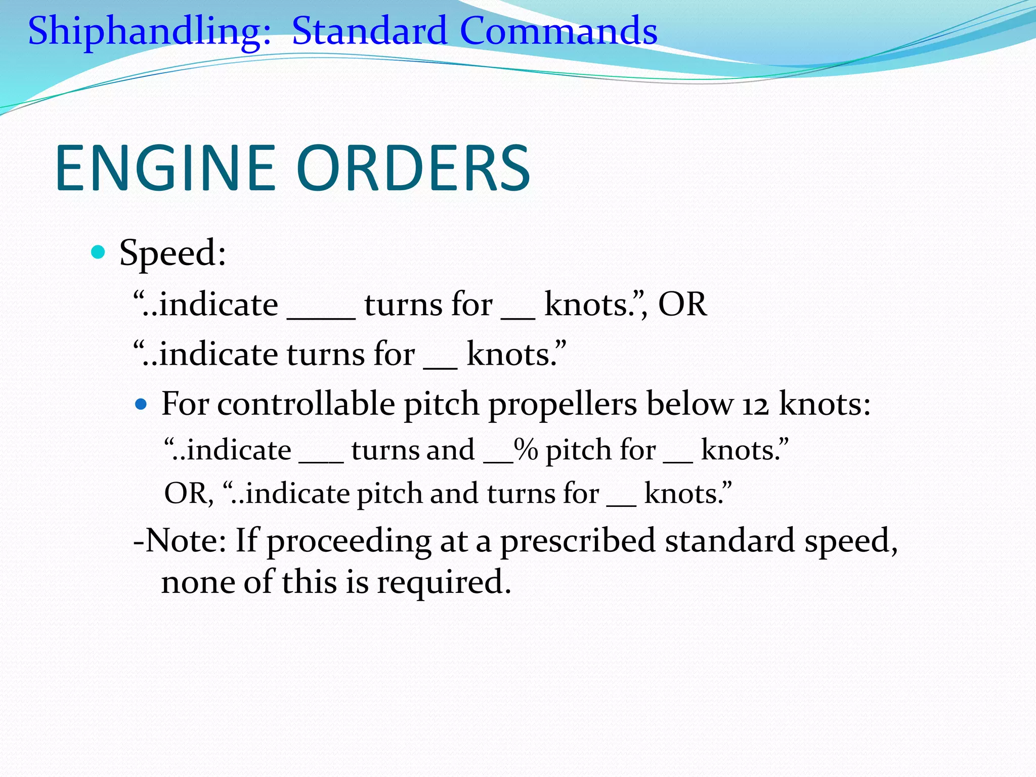 ENGINE ORDERS
 Speed:
“..indicate ____ turns for __ knots.”, OR
“..indicate turns for __ knots.”
 For controllable pitch propellers below 12 knots:
“..indicate ___ turns and __% pitch for __ knots.”
OR, “..indicate pitch and turns for __ knots.”
-Note: If proceeding at a prescribed standard speed,
none of this is required.
Shiphandling: Standard Commands
 