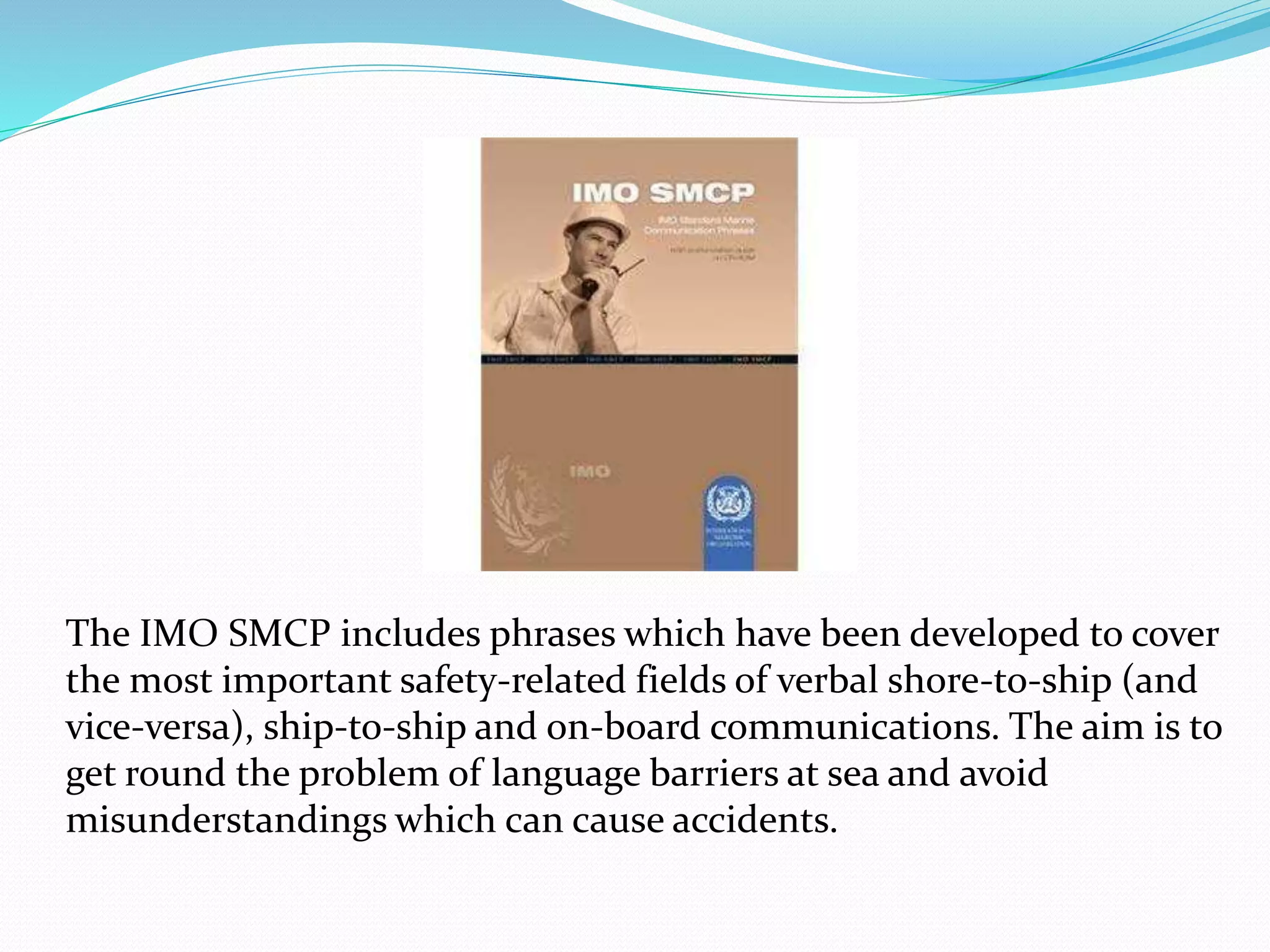 The IMO SMCP includes phrases which have been developed to cover
the most important safety-related fields of verbal shore-to-ship (and
vice-versa), ship-to-ship and on-board communications. The aim is to
get round the problem of language barriers at sea and avoid
misunderstandings which can cause accidents.
 