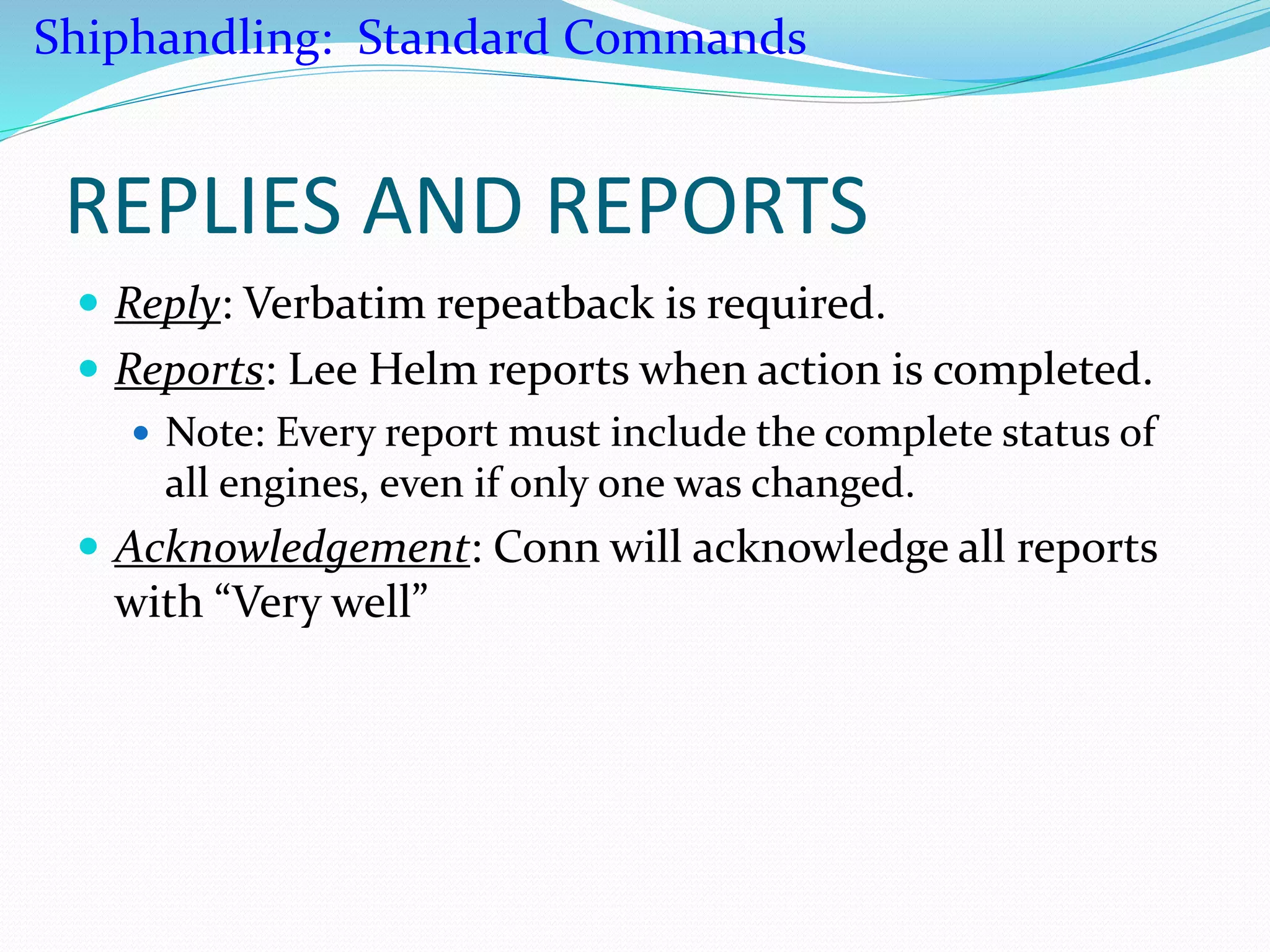 REPLIES AND REPORTS
 Reply: Verbatim repeatback is required.
 Reports: Lee Helm reports when action is completed.
 Note: Every report must include the complete status of
all engines, even if only one was changed.
 Acknowledgement: Conn will acknowledge all reports
with “Very well”
Shiphandling: Standard Commands
 