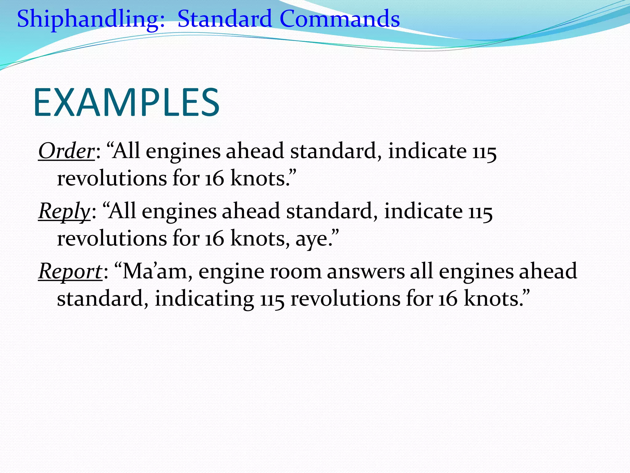 EXAMPLES
Order: “All engines ahead standard, indicate 115
revolutions for 16 knots.”
Reply: “All engines ahead standard, indicate 115
revolutions for 16 knots, aye.”
Report: “Ma’am, engine room answers all engines ahead
standard, indicating 115 revolutions for 16 knots.”
Shiphandling: Standard Commands
 