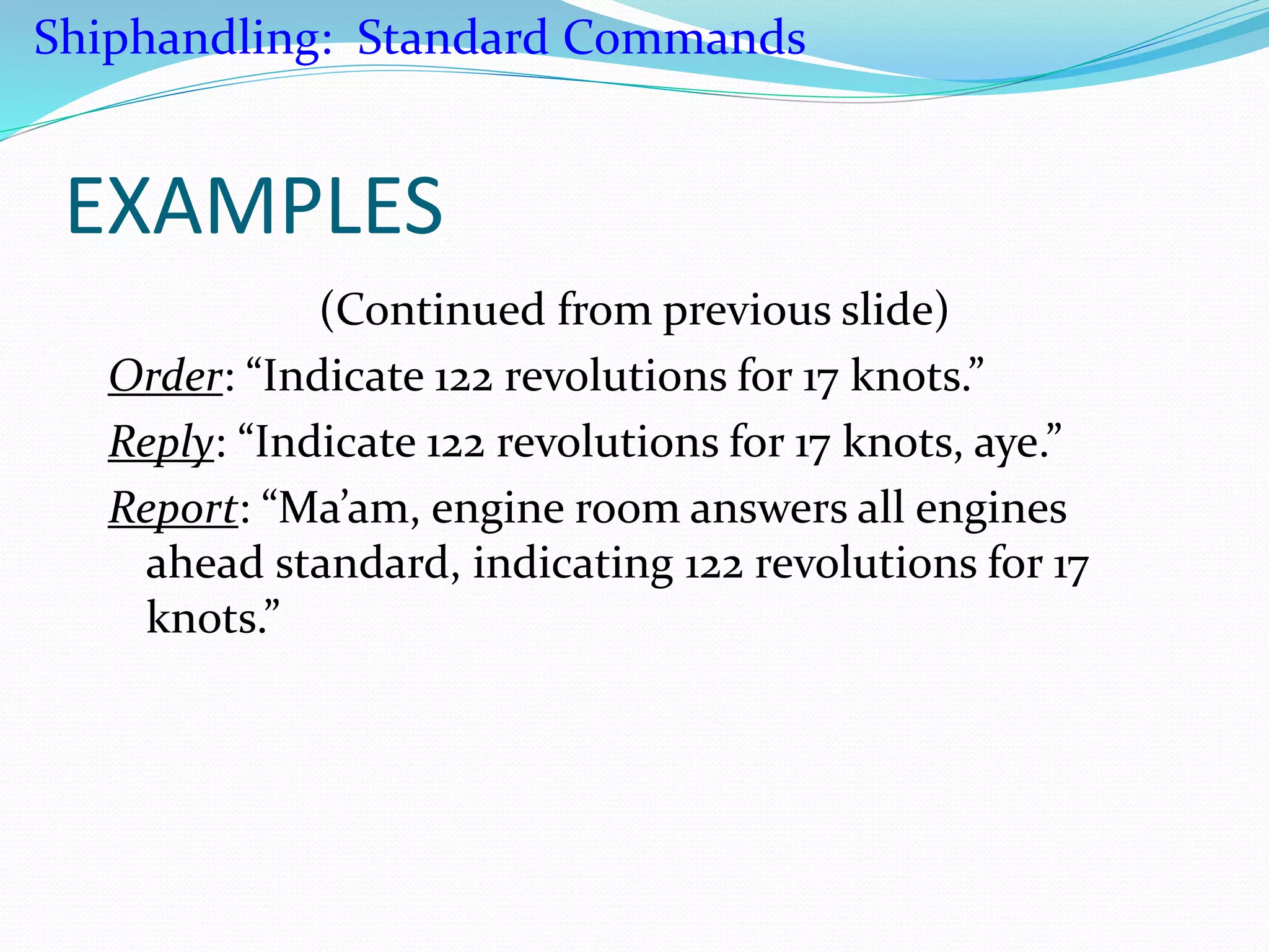 EXAMPLES
(Continued from previous slide)
Order: “Indicate 122 revolutions for 17 knots.”
Reply: “Indicate 122 revolutions for 17 knots, aye.”
Report: “Ma’am, engine room answers all engines
ahead standard, indicating 122 revolutions for 17
knots.”
Shiphandling: Standard Commands
 
