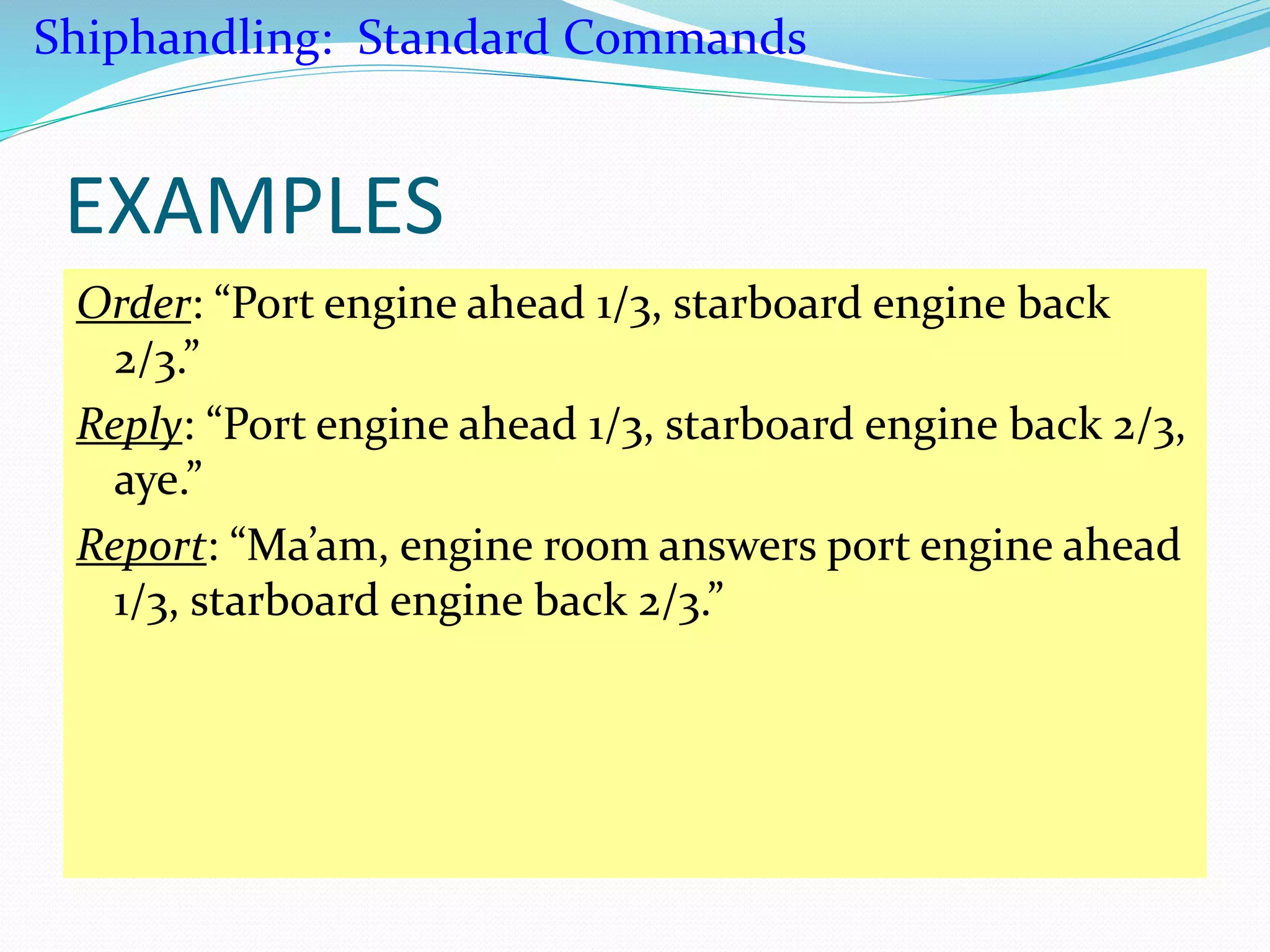 EXAMPLES
Order: “Port engine ahead 1/3, starboard engine back
2/3.”
Reply: “Port engine ahead 1/3, starboard engine back 2/3,
aye.”
Report: “Ma’am, engine room answers port engine ahead
1/3, starboard engine back 2/3.”
Shiphandling: Standard Commands
 