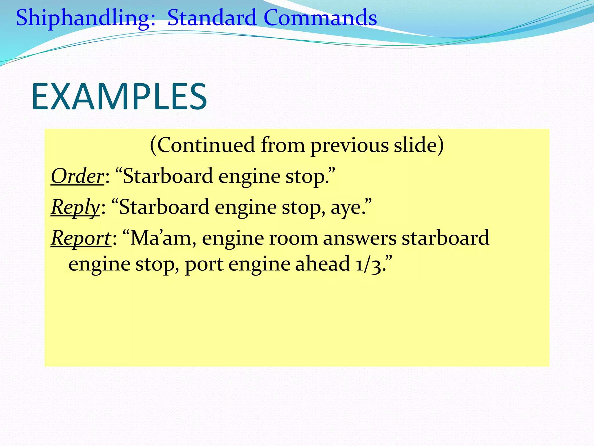 EXAMPLES
(Continued from previous slide)
Order: “Starboard engine stop.”
Reply: “Starboard engine stop, aye.”
Report: “Ma’am, engine room answers starboard
engine stop, port engine ahead 1/3.”
Shiphandling: Standard Commands
 