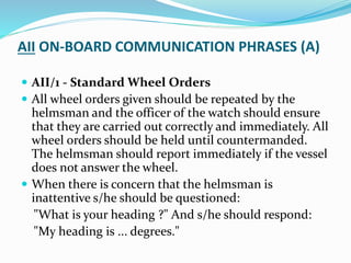 AII ON-BOARD COMMUNICATION PHRASES (A)
 AII/1 - Standard Wheel Orders
 All wheel orders given should be repeated by the
helmsman and the officer of the watch should ensure
that they are carried out correctly and immediately. All
wheel orders should be held until countermanded.
The helmsman should report immediately if the vessel
does not answer the wheel.
 When there is concern that the helmsman is
inattentive s/he should be questioned:
"What is your heading ?" And s/he should respond:
"My heading is ... degrees."
 