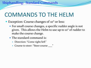 COMMANDS TO THE HELM
 Exception: Course changes of 10° or less:
 For small course changes, a specific rudder angle is not
given. This allows the Helm to use up to 10° of rudder to
make the course change.
 The standard command is:
 Direction: “Come right/left”
 Course to steer: “Steer course ___”
Shiphandling: Standard Commands
 