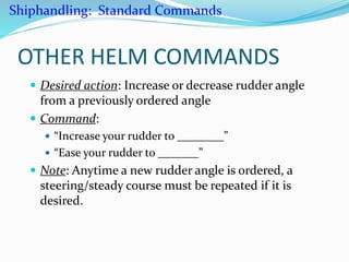 OTHER HELM COMMANDS
 Desired action: Increase or decrease rudder angle
from a previously ordered angle
 Command:
 “Increase your rudder to ________”
 “Ease your rudder to _______”
 Note: Anytime a new rudder angle is ordered, a
steering/steady course must be repeated if it is
desired.
Shiphandling: Standard Commands
 