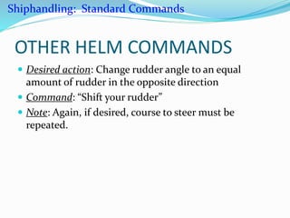 OTHER HELM COMMANDS
 Desired action: Change rudder angle to an equal
amount of rudder in the opposite direction
 Command: “Shift your rudder”
 Note: Again, if desired, course to steer must be
repeated.
Shiphandling: Standard Commands
 