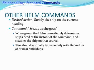 OTHER HELM COMMANDS
 Desired action: Steady the ship on the current
heading
 Command: “Steady as she goes”
 When given, the Helm immediately determines
ship’s head at the instant of the command, and
steadies the ship on that course.
 This should normally be given only with the rudder
at or near amidships.
Shiphandling: Standard Commands
 