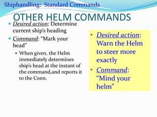 OTHER HELM COMMANDS Desired action: Determine
current ship’s heading
 Command: “Mark your
head”
 When given, the Helm
immediately determines
ship’s head at the instant of
the command,and reports it
to the Conn.
• Desired action:
Warn the Helm
to steer more
exactly
• Command:
“Mind your
helm”
Shiphandling: Standard Commands
 