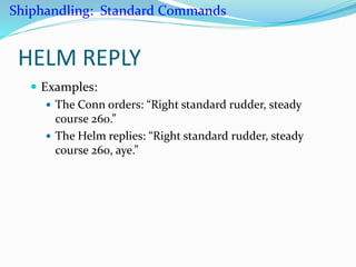 HELM REPLY
 Examples:
 The Conn orders: “Right standard rudder, steady
course 260.”
 The Helm replies: “Right standard rudder, steady
course 260, aye.”
Shiphandling: Standard Commands
 