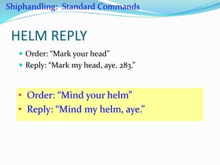 HELM REPLY
 Order: “Mark your head”
 Reply: “Mark my head, aye. 283.”
• Order: “Mind your helm”
• Reply: “Mind my helm, aye.”
Shiphandling: Standard Commands
 