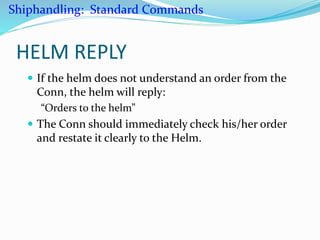 HELM REPLY
 If the helm does not understand an order from the
Conn, the helm will reply:
“Orders to the helm”
 The Conn should immediately check his/her order
and restate it clearly to the Helm.
Shiphandling: Standard Commands
 