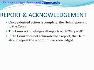REPORT & ACKNOWLEDGEMENT
 Once a desired action is complete, the Helm reports it
to the Conn.
 The Conn acknowledges all reports with “Very well’
 If the Conn does not acknowledge a report, the Helm
should repeat the report until acknowledged.
Shiphandling: Standard Commands
 