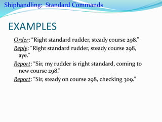 EXAMPLES
Order: “Right standard rudder, steady course 298.”
Reply: “Right standard rudder, steady course 298,
aye.”
Report: “Sir, my rudder is right standard, coming to
new course 298.”
Report: “Sir, steady on course 298, checking 309.”
Shiphandling: Standard Commands
 