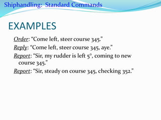 EXAMPLES
Order: “Come left, steer course 345.”
Reply: “Come left, steer course 345, aye.”
Report: “Sir, my rudder is left 5°, coming to new
course 345.”
Report: “Sir, steady on course 345, checking 352.”
Shiphandling: Standard Commands
 
