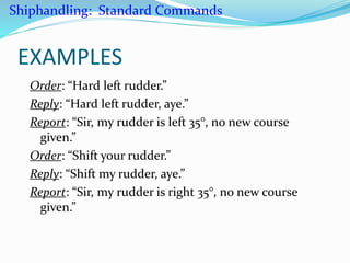 EXAMPLES
Order: “Hard left rudder.”
Reply: “Hard left rudder, aye.”
Report: “Sir, my rudder is left 35°, no new course
given.”
Order: “Shift your rudder.”
Reply: “Shift my rudder, aye.”
Report: “Sir, my rudder is right 35°, no new course
given.”
Shiphandling: Standard Commands
 