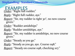 EXAMPLESOrder: “Right full rudder.”
Reply: “Right full rudder, aye.”
Report: “Sir, my rudder is right 30°, no new course
given.”
Order: “Rudder amidships”
Reply: “Rudder amidships, aye.”
Report: “Sir, my rudder is amidships, no new course
given.”
Order: “Steady as you go.”
Reply: “Steady as you go, aye. Course 098.”
Report: “Steady on course 098, checking 107.”
Shiphandling: Standard Commands
 