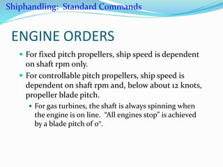 ENGINE ORDERS
 For fixed pitch propellers, ship speed is dependent
on shaft rpm only.
 For controllable pitch propellers, ship speed is
dependent on shaft rpm and, below about 12 knots,
propeller blade pitch.
 For gas turbines, the shaft is always spinning when
the engine is on line. “All engines stop” is achieved
by a blade pitch of 0°.
Shiphandling: Standard Commands
 