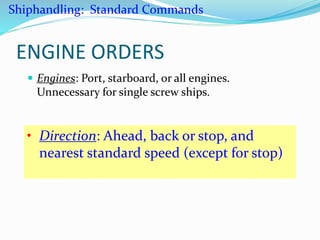 ENGINE ORDERS
 Engines: Port, starboard, or all engines.
Unnecessary for single screw ships.
• Direction: Ahead, back or stop, and
nearest standard speed (except for stop)
Shiphandling: Standard Commands
 