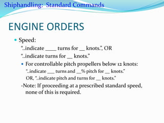 ENGINE ORDERS
 Speed:
“..indicate ____ turns for __ knots.”, OR
“..indicate turns for __ knots.”
 For controllable pitch propellers below 12 knots:
“..indicate ___ turns and __% pitch for __ knots.”
OR, “..indicate pitch and turns for __ knots.”
-Note: If proceeding at a prescribed standard speed,
none of this is required.
Shiphandling: Standard Commands
 