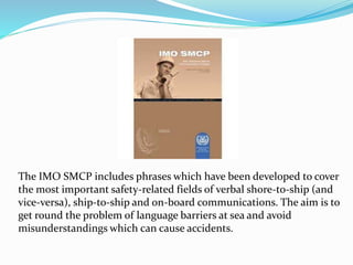 The IMO SMCP includes phrases which have been developed to cover
the most important safety-related fields of verbal shore-to-ship (and
vice-versa), ship-to-ship and on-board communications. The aim is to
get round the problem of language barriers at sea and avoid
misunderstandings which can cause accidents.
 
