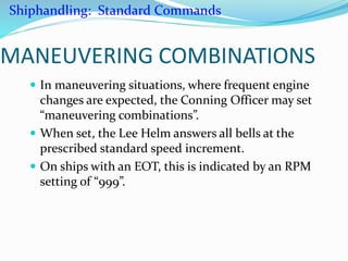 MANEUVERING COMBINATIONS
 In maneuvering situations, where frequent engine
changes are expected, the Conning Officer may set
“maneuvering combinations”.
 When set, the Lee Helm answers all bells at the
prescribed standard speed increment.
 On ships with an EOT, this is indicated by an RPM
setting of “999”.
Shiphandling: Standard Commands
 