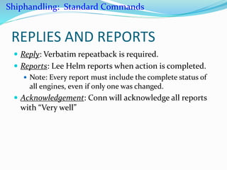 REPLIES AND REPORTS
 Reply: Verbatim repeatback is required.
 Reports: Lee Helm reports when action is completed.
 Note: Every report must include the complete status of
all engines, even if only one was changed.
 Acknowledgement: Conn will acknowledge all reports
with “Very well”
Shiphandling: Standard Commands
 
