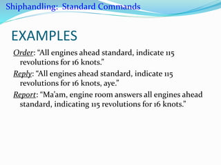 EXAMPLES
Order: “All engines ahead standard, indicate 115
revolutions for 16 knots.”
Reply: “All engines ahead standard, indicate 115
revolutions for 16 knots, aye.”
Report: “Ma’am, engine room answers all engines ahead
standard, indicating 115 revolutions for 16 knots.”
Shiphandling: Standard Commands
 