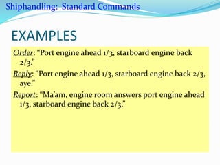 EXAMPLES
Order: “Port engine ahead 1/3, starboard engine back
2/3.”
Reply: “Port engine ahead 1/3, starboard engine back 2/3,
aye.”
Report: “Ma’am, engine room answers port engine ahead
1/3, starboard engine back 2/3.”
Shiphandling: Standard Commands
 