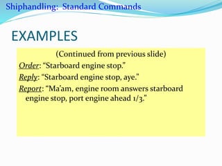 EXAMPLES
(Continued from previous slide)
Order: “Starboard engine stop.”
Reply: “Starboard engine stop, aye.”
Report: “Ma’am, engine room answers starboard
engine stop, port engine ahead 1/3.”
Shiphandling: Standard Commands
 