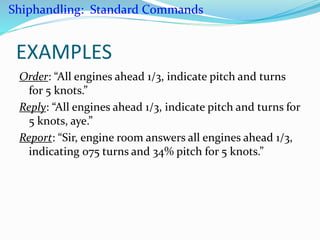 EXAMPLES
Order: “All engines ahead 1/3, indicate pitch and turns
for 5 knots.”
Reply: “All engines ahead 1/3, indicate pitch and turns for
5 knots, aye.”
Report: “Sir, engine room answers all engines ahead 1/3,
indicating 075 turns and 34% pitch for 5 knots.”
Shiphandling: Standard Commands
 