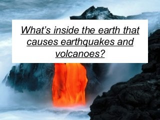 What’s inside the earth that
causes earthquakes and
volcanoes?
 