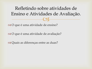 
 O que é uma atividade de ensino?
 O que é uma atividade de avaliação?
 Quais as diferenças entre as duas?
Refletindo sobre atividades de
Ensino e Atividades de Avaliação.
 