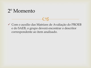
 Com o auxílio das Matrizes de Avaliação do PROEB
e do SAEB, o grupo deverá encontrar o descritor
correspondente ao item analisado.
2º Momento
 