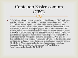 
 O Currículo básico comum, também conhecido como CBC, veio para
auxiliar e dinamizar o trabalho do professor em sala de aula. Desde
2005, ele se tornou a peça central de todas as disciplinas da rede
estadual de Minas Gerais. Ele é, então, uma estrutura estadual e, em
nosso caso, é o nosso plano pedagógico para o direcionamento das
escolas, sendo levado em consideração nas avaliações externas, como
o PROEB. Os CBCs são o ponto de referência para Minas Gerais, do
qual todas as regiões de nosso imenso estado podem se encontrar e
estabelecer parâmetros para o trabalho nas escolas. Pela grande
disparidade existente entre as regiões, os CBCs de todas as disciplinas
também são utilizados como base para as avaliações externas, como o
PROEB e o PAAE, desenvolvidas pela Secretaria de Estado de
Educação de Minas Gerais e até mesmo o SAAEB/Prova
Brasil, desenvolvido pelo INEP/MEC.
Conteúdo Básico comum
(CBC)
 