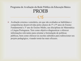 
 Avaliação externa e censitária, em que são avaliados as habilidaes e
competências desenvolvidas pelos alunos do 5º e 9º anos do Ensino
Fundamental e 3º ano do Ensino Médio, nas disciplinas de Matemática
e Língua Portuguesa. Tem como objetivo diagnosticar e oferecer
informações relevantes para orientar a formulação de políticas
públicas, bem como oferecer ás escolas subsídios para redirecionar seu
projeto pedagógico, visando torná-las mais eficazes.
Programa de Avaliação da Rede Pública da Educação Básica
PROEB
 