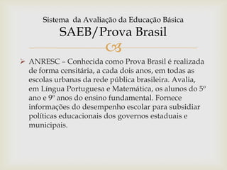 
 ANRESC – Conhecida como Prova Brasil é realizada
de forma censitária, a cada dois anos, em todas as
escolas urbanas da rede pública brasileira. Avalia,
em Língua Portuguesa e Matemática, os alunos do 5º
ano e 9º anos do ensino fundamental. Fornece
informações do desempenho escolar para subsidiar
políticas educacionais dos governos estaduais e
municipais.
Sistema da Avaliação da Educação Básica
SAEB/Prova Brasil
 