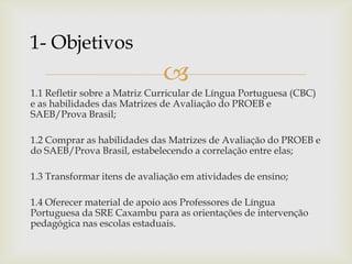 
1.1 Refletir sobre a Matriz Curricular de Língua Portuguesa (CBC)
e as habilidades das Matrizes de Avaliação do PROEB e
SAEB/Prova Brasil;
1.2 Comprar as habilidades das Matrizes de Avaliação do PROEB e
do SAEB/Prova Brasil, estabelecendo a correlação entre elas;
1.3 Transformar itens de avaliação em atividades de ensino;
1.4 Oferecer material de apoio aos Professores de Língua
Portuguesa da SRE Caxambu para as orientações de intervenção
pedagógica nas escolas estaduais.
1- Objetivos
 