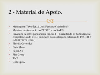 
• Mensagem: Texto ler...( Luís Fernando Veríssimo)
• Matrizes de Avaliação do PROEB e do SAEB
• Envelope de itens para análise (anexo I – Exercitando as habilidades e
competências do CBC, com foco nas avaliações externas do PROEB e
SAEB/Prova Brasil)
• Pincéis Coloridos
• Data Show
• Papel A4
• Fita Crepe
• TNT
• Cola Spray
2 - Material de Apoio.
 