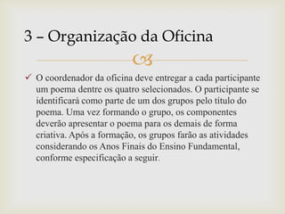 
 O coordenador da oficina deve entregar a cada participante
um poema dentre os quatro selecionados. O participante se
identificará como parte de um dos grupos pelo título do
poema. Uma vez formando o grupo, os componentes
deverão apresentar o poema para os demais de forma
criativa. Após a formação, os grupos farão as atividades
considerando os Anos Finais do Ensino Fundamental,
conforme especificação a seguir.
3 – Organização da Oficina
 