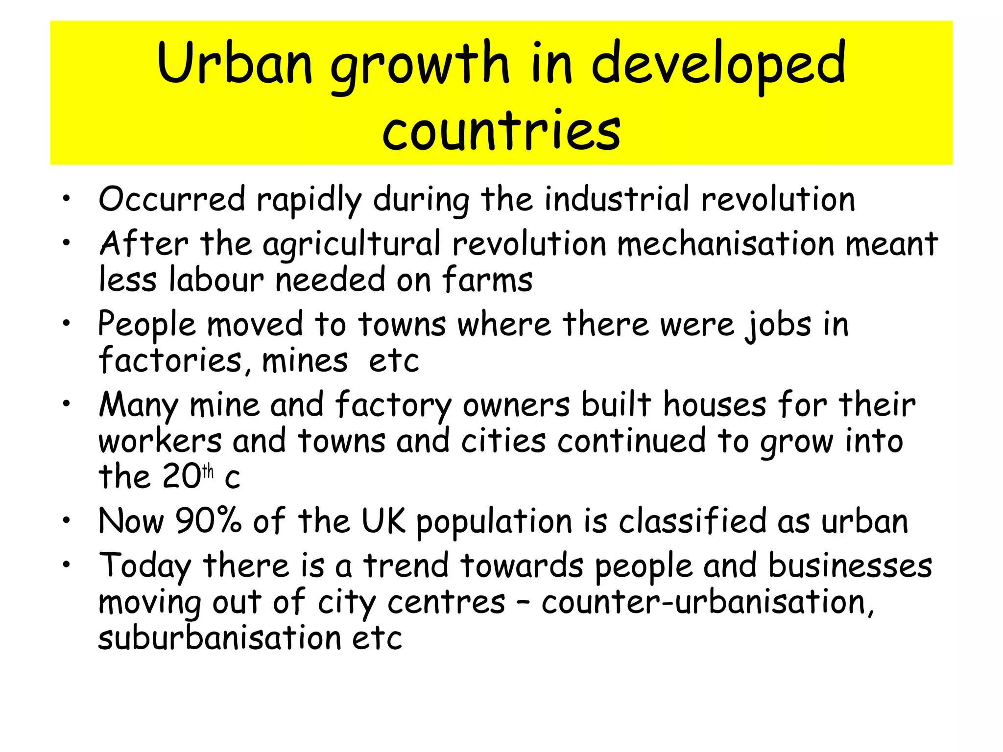 Urban growth in developed
countries
• Occurred rapidly during the industrial revolution
• After the agricultural revolution mechanisation meant
less labour needed on farms
• People moved to towns where there were jobs in
factories, mines etc
• Many mine and factory owners built houses for their
workers and towns and cities continued to grow into
the 20th
c
• Now 90% of the UK population is classified as urban
• Today there is a trend towards people and businesses
moving out of city centres – counter-urbanisation,
suburbanisation etc
 