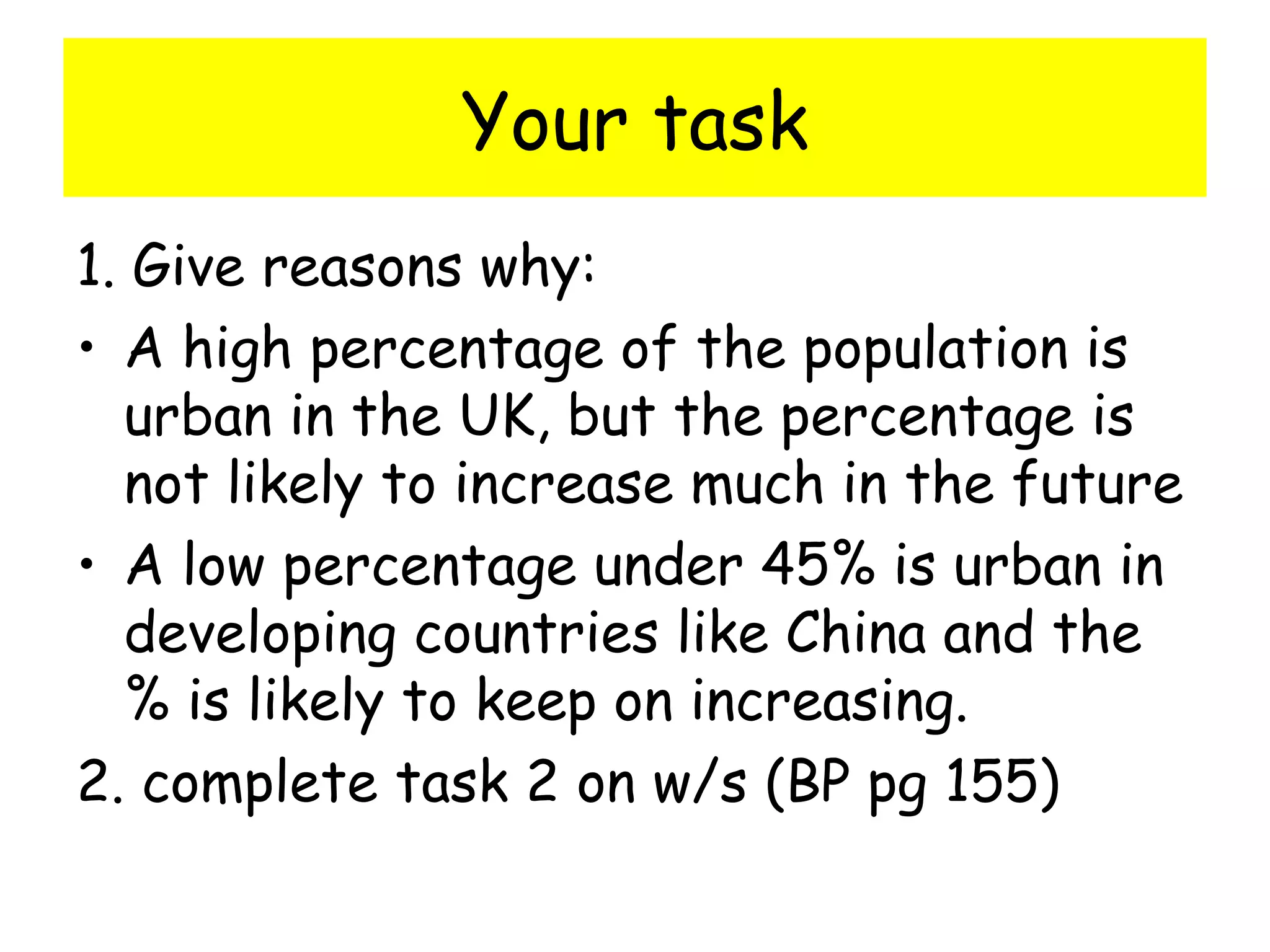 Your task
1. Give reasons why:
• A high percentage of the population is
urban in the UK, but the percentage is
not likely to increase much in the future
• A low percentage under 45% is urban in
developing countries like China and the
% is likely to keep on increasing.
2. complete task 2 on w/s (BP pg 155)
 